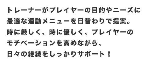 トレーナーがプレイヤーの目的やニーズに最適な運動メニューを日替わりで提案。時に厳しく、時に優しく、プレイヤーのモチベーションを高めながら、日々の継続をしっかりサポート！