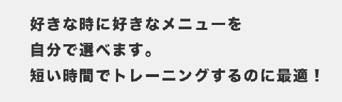 好きな時に好きなメニューを自分で選べます。短い時間でトレーニングするのに最適！