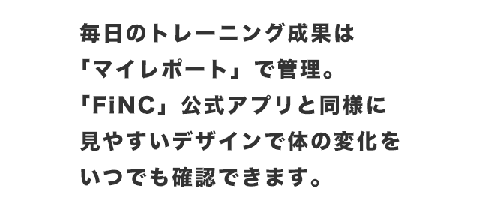 毎日のトレーニング成果は「マイレポート」で管理。「FiNC」公式アプリと同様に見やすいデザインで体の変化をいつでも確認できます。