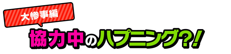 大惨事編　協力中のハプニング？！