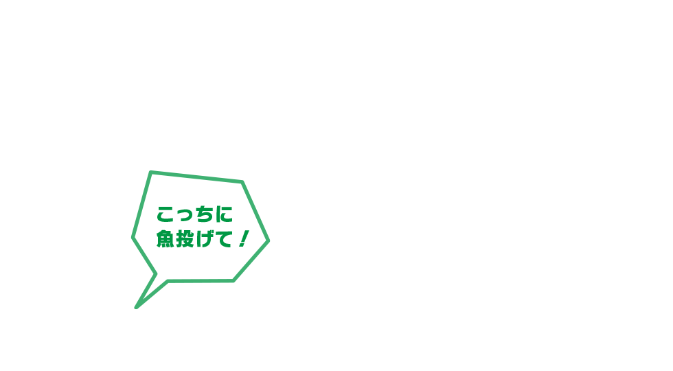 こっちに魚投げて！