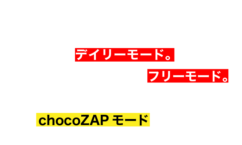 毎日決まった時間で様々なトレーニングが可能なデイリーモード。好きなトレーニングを体感できるフリーモード。スキマ時間に効率よくトレーニングできるchocoZAPモードもあります!