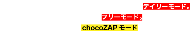 毎日決まった時間で様々なトレーニングが可能なデイリーモード。好きなトレーニングを体感できるフリーモード。スキマ時間に効率よくトレーニングできるchocoZAPモードもあります!